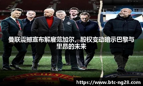 曼联震撼宣布解雇范加尔,股权变动暗示巴黎与里昂的未来