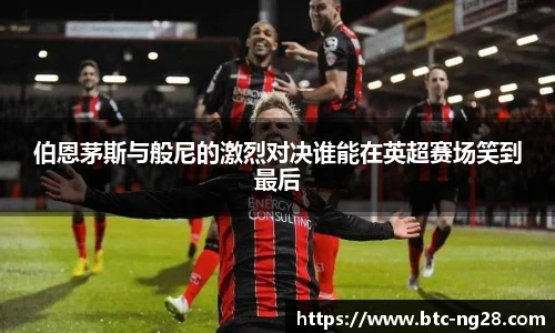 伯恩茅斯与般尼的激烈对决谁能在英超赛场笑到最后